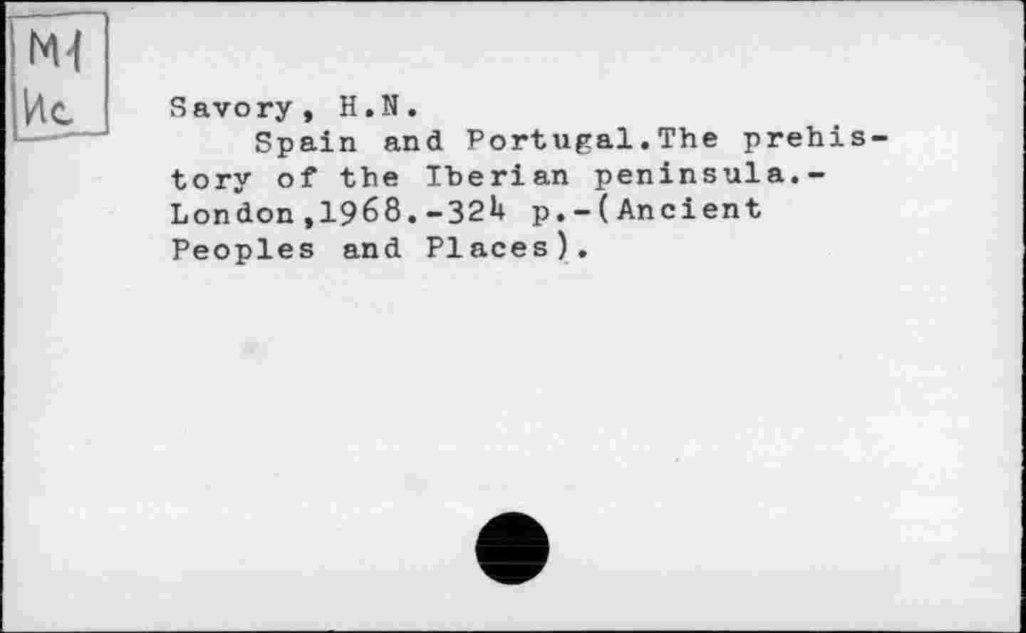 ﻿I Ml
Savory, H.N.
Spain and Portugal.The prehistory of the Iberian peninsula.-London,1968.-32U p.-(Ancient Peoples and Places).